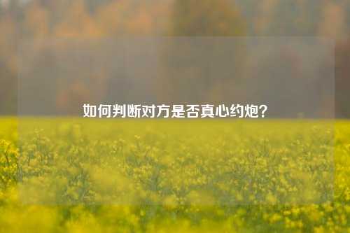 如何判断对方是否真心约炮?-第2张图片-情欲百科 如何判断对方是否真心约炮?-第2张图片-情欲百科